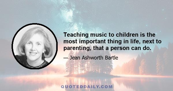 Teaching music to children is the most important thing in life, next to parenting, that a person can do.