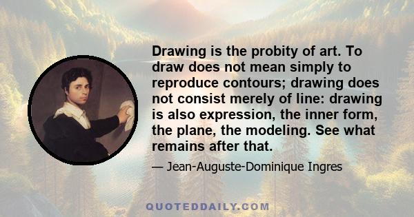 Drawing is the probity of art. To draw does not mean simply to reproduce contours; drawing does not consist merely of line: drawing is also expression, the inner form, the plane, the modeling. See what remains after