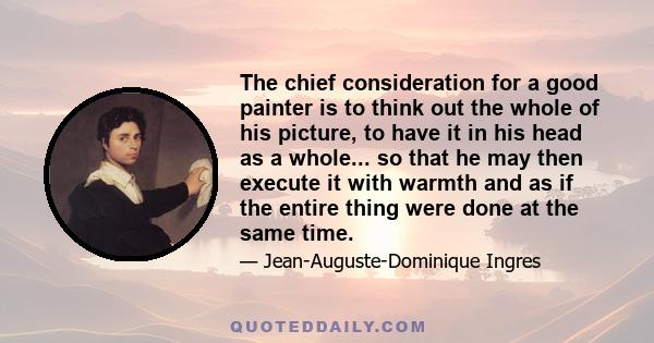 The chief consideration for a good painter is to think out the whole of his picture, to have it in his head as a whole... so that he may then execute it with warmth and as if the entire thing were done at the same time.