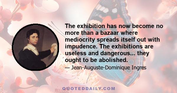 The exhibition has now become no more than a bazaar where mediocrity spreads itself out with impudence. The exhibitions are useless and dangerous... they ought to be abolished.