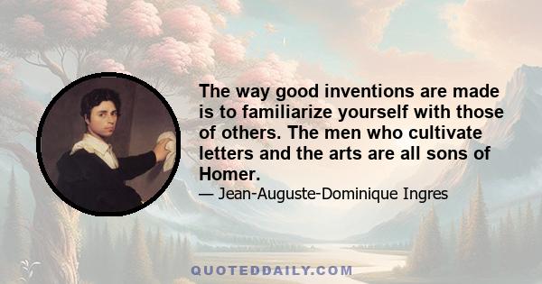 The way good inventions are made is to familiarize yourself with those of others. The men who cultivate letters and the arts are all sons of Homer.