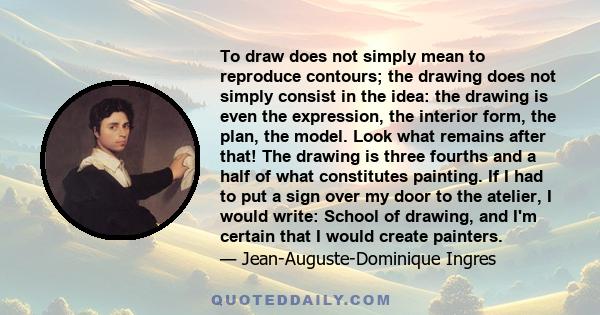 To draw does not simply mean to reproduce contours; the drawing does not simply consist in the idea: the drawing is even the expression, the interior form, the plan, the model. Look what remains after that! The drawing