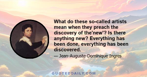 What do these so-called artists mean when they preach the discovery of the'new'? Is there anything new? Everything has been done, everything has been discovered.