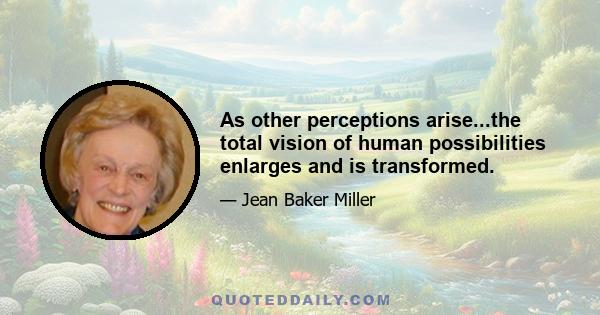 As other perceptions arise...the total vision of human possibilities enlarges and is transformed.