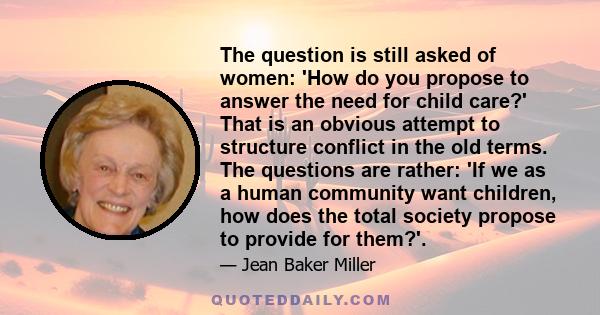 The question is still asked of women: 'How do you propose to answer the need for child care?' That is an obvious attempt to structure conflict in the old terms. The questions are rather: 'If we as a human community want 