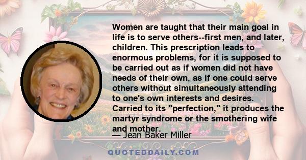 Women are taught that their main goal in life is to serve others--first men, and later, children. This prescription leads to enormous problems, for it is supposed to be carried out as if women did not have needs of