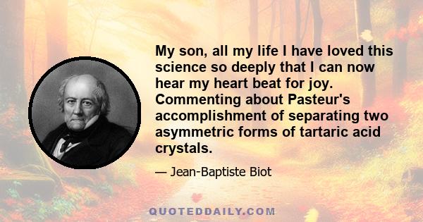 My son, all my life I have loved this science so deeply that I can now hear my heart beat for joy. Commenting about Pasteur's accomplishment of separating two asymmetric forms of tartaric acid crystals.