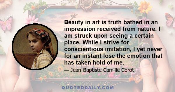 Beauty in art is truth bathed in an impression received from nature. I am struck upon seeing a certain place. While I strive for conscientious imitation, I yet never for an instant lose the emotion that has taken hold