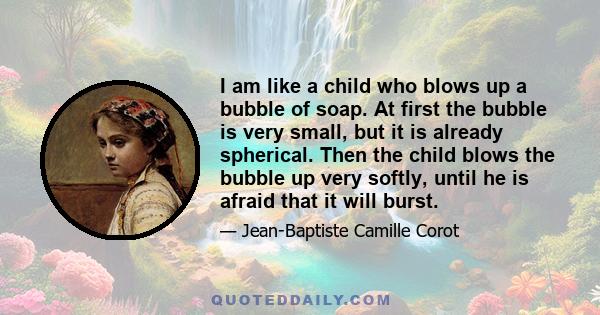 I am like a child who blows up a bubble of soap. At first the bubble is very small, but it is already spherical. Then the child blows the bubble up very softly, until he is afraid that it will burst.