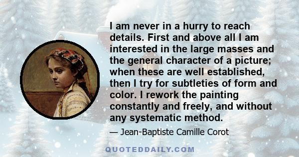 I am never in a hurry to reach details. First and above all I am interested in the large masses and the general character of a picture; when these are well established, then I try for subtleties of form and color. I