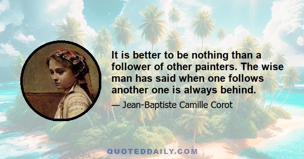 It is better to be nothing than a follower of other painters. The wise man has said when one follows another one is always behind.