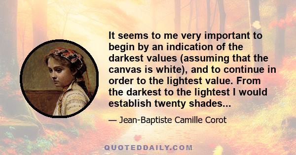 It seems to me very important to begin by an indication of the darkest values (assuming that the canvas is white), and to continue in order to the lightest value. From the darkest to the lightest I would establish