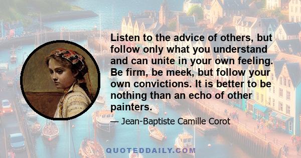 Listen to the advice of others, but follow only what you understand and can unite in your own feeling. Be firm, be meek, but follow your own convictions. It is better to be nothing than an echo of other painters.