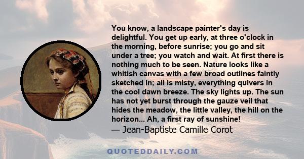 You know, a landscape painter's day is delightful. You get up early, at three o'clock in the morning, before sunrise; you go and sit under a tree; you watch and wait. At first there is nothing much to be seen. Nature