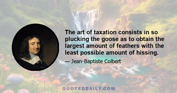 The art of taxation consists in so plucking the goose as to obtain the largest amount of feathers with the least possible amount of hissing.