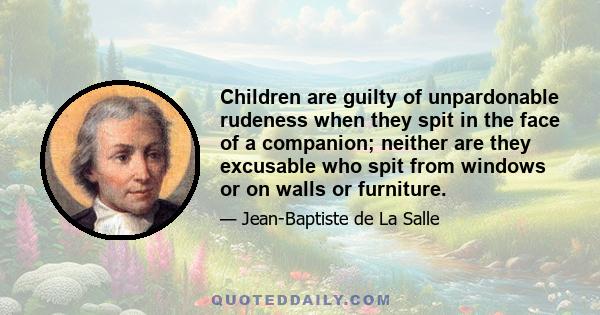 Children are guilty of unpardonable rudeness when they spit in the face of a companion; neither are they excusable who spit from windows or on walls or furniture.