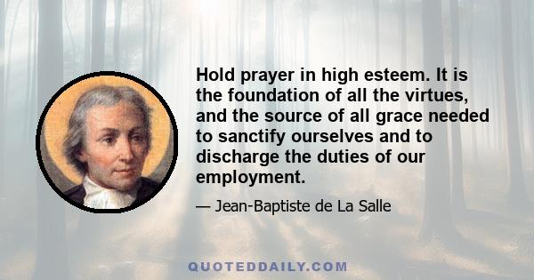 Hold prayer in high esteem. It is the foundation of all the virtues, and the source of all grace needed to sanctify ourselves and to discharge the duties of our employment.