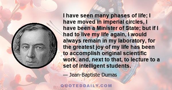 I have seen many phases of life; I have moved in imperial circles, I have been a Minister of State; but if I had to live my life again, I would always remain in my laboratory, for the greatest joy of my life has been to 