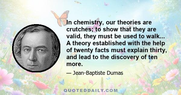 In chemistry, our theories are crutches; to show that they are valid, they must be used to walk... A theory established with the help of twenty facts must explain thirty, and lead to the discovery of ten more.