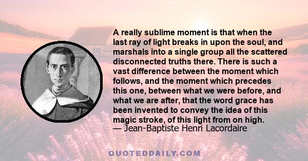 A really sublime moment is that when the last ray of light breaks in upon the soul, and marshals into a single group all the scattered disconnected truths there. There is such a vast difference between the moment which