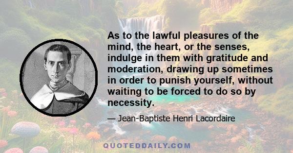 As to the lawful pleasures of the mind, the heart, or the senses, indulge in them with gratitude and moderation, drawing up sometimes in order to punish yourself, without waiting to be forced to do so by necessity.