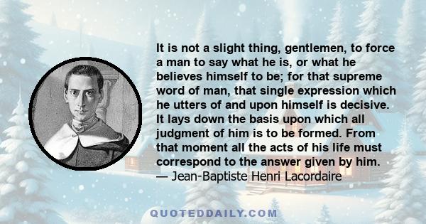 It is not a slight thing, gentlemen, to force a man to say what he is, or what he believes himself to be; for that supreme word of man, that single expression which he utters of and upon himself is decisive. It lays