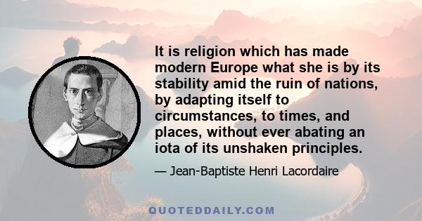 It is religion which has made modern Europe what she is by its stability amid the ruin of nations, by adapting itself to circumstances, to times, and places, without ever abating an iota of its unshaken principles.