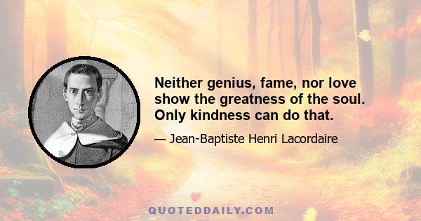 Neither genius, fame, nor love show the greatness of the soul. Only kindness can do that.