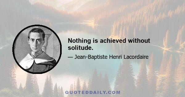 Nothing is achieved without solitude.