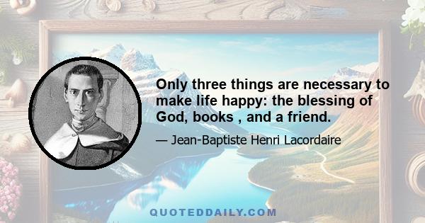 Only three things are necessary to make life happy: the blessing of God, books , and a friend.