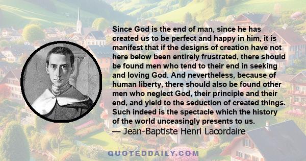 Since God is the end of man, since he has created us to be perfect and happy in him, it is manifest that if the designs of creation have not here below been entirely frustrated, there should be found men who tend to