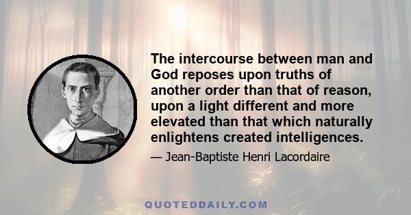 The intercourse between man and God reposes upon truths of another order than that of reason, upon a light different and more elevated than that which naturally enlightens created intelligences.