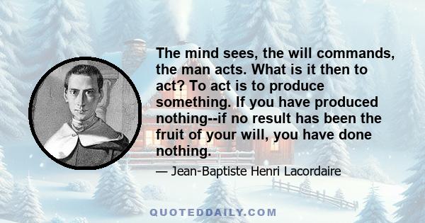 The mind sees, the will commands, the man acts. What is it then to act? To act is to produce something. If you have produced nothing--if no result has been the fruit of your will, you have done nothing.