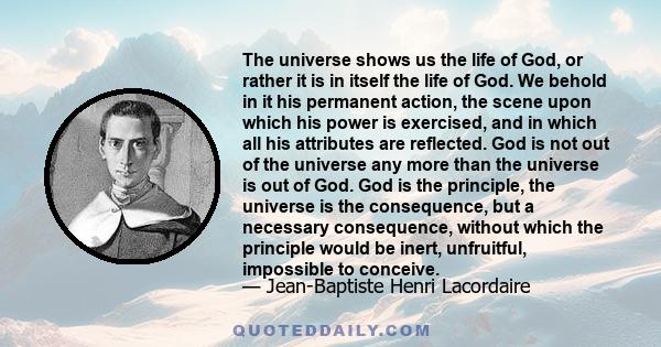 The universe shows us the life of God, or rather it is in itself the life of God. We behold in it his permanent action, the scene upon which his power is exercised, and in which all his attributes are reflected. God is