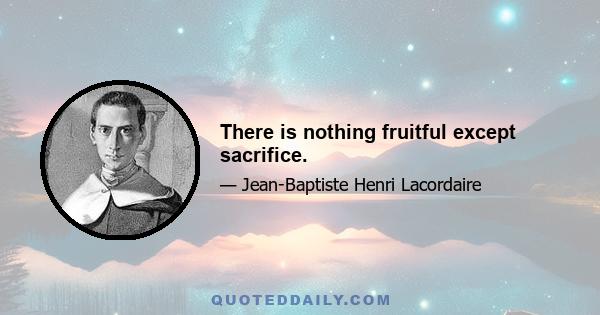 There is nothing fruitful except sacrifice.