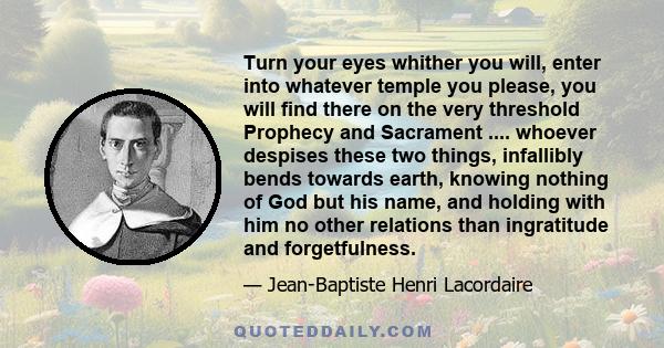 Turn your eyes whither you will, enter into whatever temple you please, you will find there on the very threshold Prophecy and Sacrament .... whoever despises these two things, infallibly bends towards earth, knowing