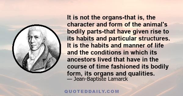 It is not the organs-that is, the character and form of the animal's bodily parts-that have given rise to its habits and particular structures. It is the habits and manner of life and the conditions in which its