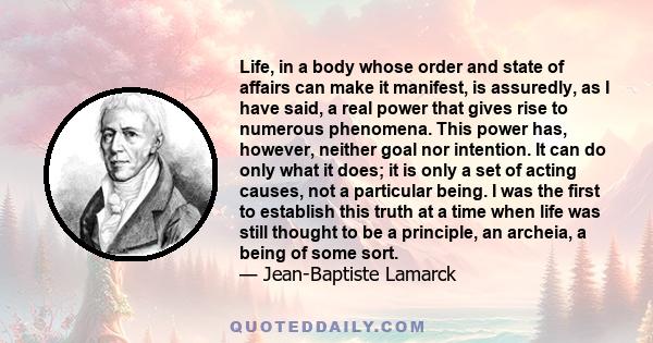 Life, in a body whose order and state of affairs can make it manifest, is assuredly, as I have said, a real power that gives rise to numerous phenomena. This power has, however, neither goal nor intention. It can do