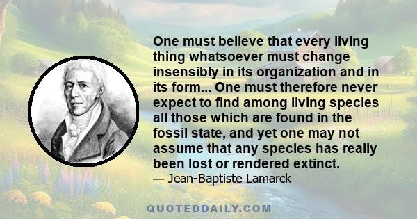 One must believe that every living thing whatsoever must change insensibly in its organization and in its form... One must therefore never expect to find among living species all those which are found in the fossil