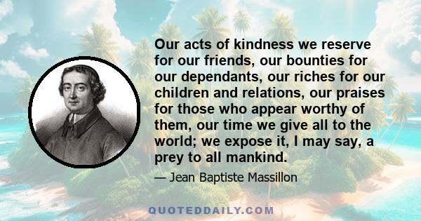 Our acts of kindness we reserve for our friends, our bounties for our dependants, our riches for our children and relations, our praises for those who appear worthy of them, our time we give all to the world; we expose