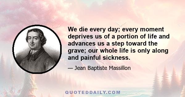 We die every day; every moment deprives us of a portion of life and advances us a step toward the grave; our whole life is only along and painful sickness.