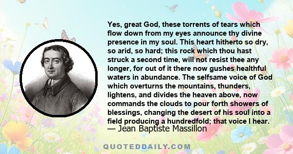 Yes, great God, these torrents of tears which flow down from my eyes announce thy divine presence in my soul. This heart hitherto so dry, so arid, so hard; this rock which thou hast struck a second time, will not resist 