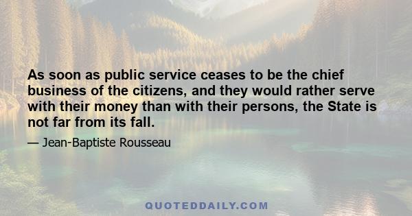 As soon as public service ceases to be the chief business of the citizens, and they would rather serve with their money than with their persons, the State is not far from its fall.