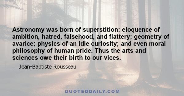 Astronomy was born of superstition; eloquence of ambition, hatred, falsehood, and flattery; geometry of avarice; physics of an idle curiosity; and even moral philosophy of human pride. Thus the arts and sciences owe