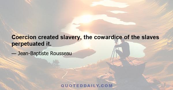 Coercion created slavery, the cowardice of the slaves perpetuated it.