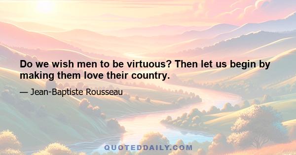 Do we wish men to be virtuous? Then let us begin by making them love their country.