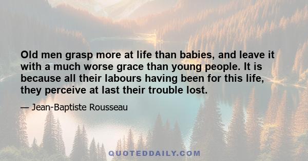 Old men grasp more at life than babies, and leave it with a much worse grace than young people. It is because all their labours having been for this life, they perceive at last their trouble lost.