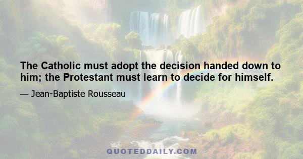 The Catholic must adopt the decision handed down to him; the Protestant must learn to decide for himself.