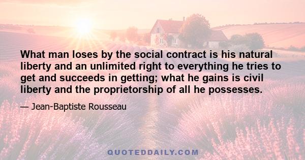 What man loses by the social contract is his natural liberty and an unlimited right to everything he tries to get and succeeds in getting; what he gains is civil liberty and the proprietorship of all he possesses.