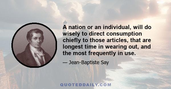 A nation or an individual, will do wisely to direct consumption chiefly to those articles, that are longest time in wearing out, and the most frequently in use.